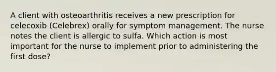 A client with osteoarthritis receives a new prescription for celecoxib (Celebrex) orally for symptom management. The nurse notes the client is allergic to sulfa. Which action is most important for the nurse to implement prior to administering the first dose?