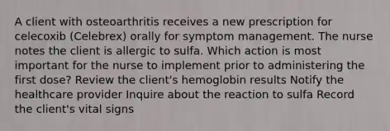 A client with osteoarthritis receives a new prescription for celecoxib (Celebrex) orally for symptom management. The nurse notes the client is allergic to sulfa. Which action is most important for the nurse to implement prior to administering the first dose? Review the client's hemoglobin results Notify the healthcare provider Inquire about the reaction to sulfa Record the client's vital signs