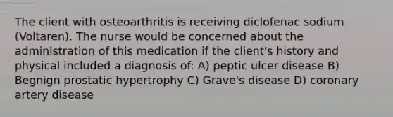 The client with osteoarthritis is receiving diclofenac sodium (Voltaren). The nurse would be concerned about the administration of this medication if the client's history and physical included a diagnosis of: A) peptic ulcer disease B) Begnign prostatic hypertrophy C) Grave's disease D) coronary artery disease