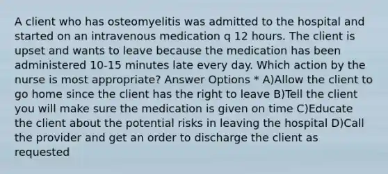 A client who has osteomyelitis was admitted to the hospital and started on an intravenous medication q 12 hours. The client is upset and wants to leave because the medication has been administered 10-15 minutes late every day. Which action by the nurse is most appropriate? Answer Options * A)Allow the client to go home since the client has the right to leave B)Tell the client you will make sure the medication is given on time C)Educate the client about the potential risks in leaving the hospital D)Call the provider and get an order to discharge the client as requested