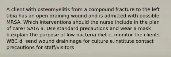 A client with osteomyelitis from a compound fracture to the left tibia has an open draining wound and is admitted with possible MRSA. Which interventions should the nurse include in the plan of care? SATA a. Use standard precautions and wear a mask b.explain the purpose of low bacteria diet c. monitor the clients WBC d. send wound draininage for culture e.institute contact precautions for staff/visitors