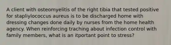 A client with osteomyelitis of the right tibia that tested positive for stapliylococcus aureus is to be discharged home with dressing changes done daily by nurses from the home health agency. When reinforcing traching about infection control with family members, what is an itportant point to stress?