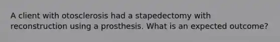 A client with otosclerosis had a stapedectomy with reconstruction using a prosthesis. What is an expected outcome?