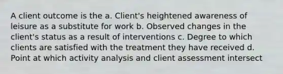 A client outcome is the a. Client's heightened awareness of leisure as a substitute for work b. Observed changes in the client's status as a result of interventions c. Degree to which clients are satisfied with the treatment they have received d. Point at which activity analysis and client assessment intersect