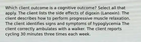 Which client outcome is a cognitive outcome? Select all that apply. The client lists the side effects of digoxin (Lanoxin). The client describes how to perform progressive muscle relaxation. The client identifies signs and symptoms of hypoglycemia The client correctly ambulates with a walker. The client reports cycling 30 minutes three times each week.