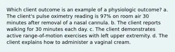 Which client outcome is an example of a physiologic outcome? a. The client's pulse oximetry reading is 97% on room air 30 minutes after removal of a nasal cannula. b. The client reports walking for 30 minutes each day. c. The client demonstrates active range-of-motion exercises with left upper extremity. d. The client explains how to administer a vaginal cream.