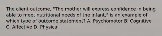 The client outcome, "The mother will express confidence in being able to meet nutritional needs of the infant," is an example of which type of outcome statement? A. Psychomotor B. Cognitive C. Affective D. Physical