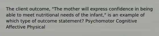 The client outcome, "The mother will express confidence in being able to meet nutritional needs of the infant," is an example of which type of outcome statement? Psychomotor Cognitive Affective Physical