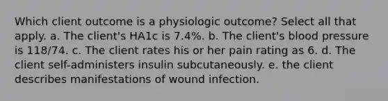 Which client outcome is a physiologic outcome? Select all that apply. a. The client's HA1c is 7.4%. b. The client's blood pressure is 118/74. c. The client rates his or her pain rating as 6. d. The client self-administers insulin subcutaneously. e. the client describes manifestations of wound infection.