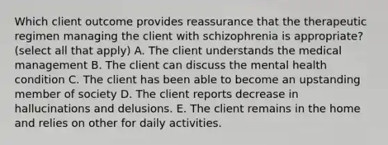 Which client outcome provides reassurance that the therapeutic regimen managing the client with schizophrenia is appropriate? (select all that apply) A. The client understands the medical management B. The client can discuss the mental health condition C. The client has been able to become an upstanding member of society D. The client reports decrease in hallucinations and delusions. E. The client remains in the home and relies on other for daily activities.