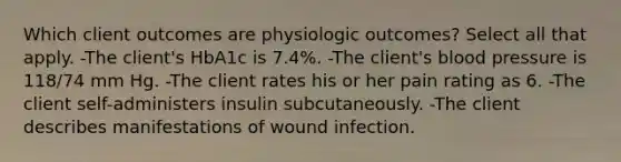 Which client outcomes are physiologic outcomes? Select all that apply. -The client's HbA1c is 7.4%. -The client's blood pressure is 118/74 mm Hg. -The client rates his or her pain rating as 6. -The client self-administers insulin subcutaneously. -The client describes manifestations of wound infection.