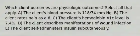 Which client outcomes are physiologic outcomes? Select all that apply. A) The client's blood pressure is 118/74 mm Hg. B) The client rates pain as a 6. C) The client's hemoglobin A1c level is 7.4%. D) The client describes manifestations of wound infection. E) The client self-administers insulin subcutaneously.