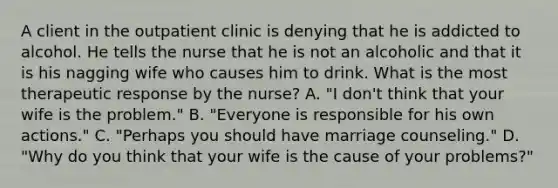 A client in the outpatient clinic is denying that he is addicted to alcohol. He tells the nurse that he is not an alcoholic and that it is his nagging wife who causes him to drink. What is the most therapeutic response by the nurse? A. "I don't think that your wife is the problem." B. "Everyone is responsible for his own actions." C. "Perhaps you should have marriage counseling." D. "Why do you think that your wife is the cause of your problems?"