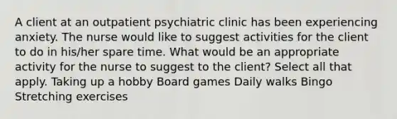 A client at an outpatient psychiatric clinic has been experiencing anxiety. The nurse would like to suggest activities for the client to do in his/her spare time. What would be an appropriate activity for the nurse to suggest to the client? Select all that apply. Taking up a hobby Board games Daily walks Bingo Stretching exercises