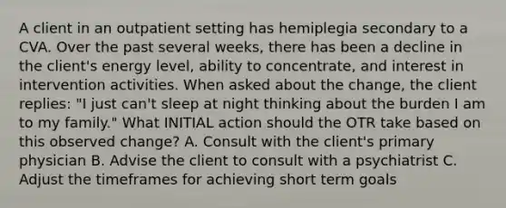 A client in an outpatient setting has hemiplegia secondary to a CVA. Over the past several weeks, there has been a decline in the client's energy level, ability to concentrate, and interest in intervention activities. When asked about the change, the client replies: "I just can't sleep at night thinking about the burden I am to my family." What INITIAL action should the OTR take based on this observed change? A. Consult with the client's primary physician B. Advise the client to consult with a psychiatrist C. Adjust the timeframes for achieving short term goals