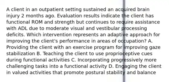 A client in an outpatient setting sustained an acquired brain injury 2 months ago. Evaluation results indicate the client has functional ROM and strength but continues to require assistance with ADL due to moderate visual and vestibular processing deficits. Which intervention represents an adaptive approach for improving the client's performance in areas of occupation? A. Providing the client with an exercise program for improving gaze stabilization B. Teaching the client to use proprioceptive cues during functional activities C. Incorporating progressively more challenging tasks into a functional activity D. Engaging the client in valued activities that promote postural stability and balance