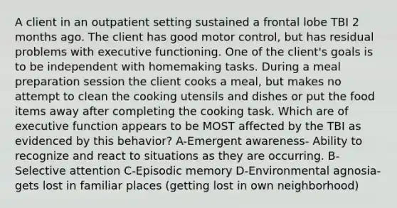 A client in an outpatient setting sustained a frontal lobe TBI 2 months ago. The client has good motor control, but has residual problems with executive functioning. One of the client's goals is to be independent with homemaking tasks. During a meal preparation session the client cooks a meal, but makes no attempt to clean the cooking utensils and dishes or put the food items away after completing the cooking task. Which are of executive function appears to be MOST affected by the TBI as evidenced by this behavior? A-Emergent awareness- Ability to recognize and react to situations as they are occurring. B-Selective attention C-Episodic memory D-Environmental agnosia- gets lost in familiar places (getting lost in own neighborhood)