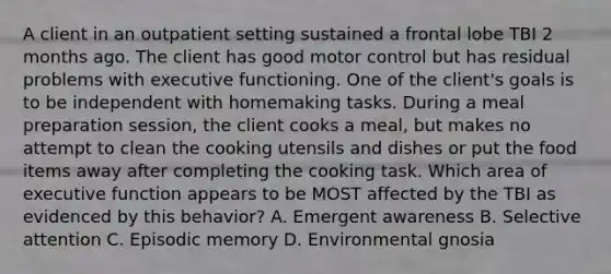 A client in an outpatient setting sustained a frontal lobe TBI 2 months ago. The client has good motor control but has residual problems with executive functioning. One of the client's goals is to be independent with homemaking tasks. During a meal preparation session, the client cooks a meal, but makes no attempt to clean the cooking utensils and dishes or put the food items away after completing the cooking task. Which area of executive function appears to be MOST affected by the TBI as evidenced by this behavior? A. Emergent awareness B. Selective attention C. Episodic memory D. Environmental gnosia