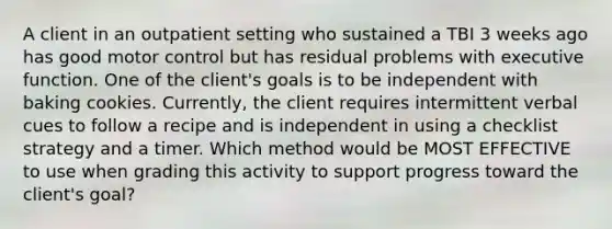 A client in an outpatient setting who sustained a TBI 3 weeks ago has good motor control but has residual problems with executive function. One of the client's goals is to be independent with baking cookies. Currently, the client requires intermittent verbal cues to follow a recipe and is independent in using a checklist strategy and a timer. Which method would be MOST EFFECTIVE to use when grading this activity to support progress toward the client's goal?