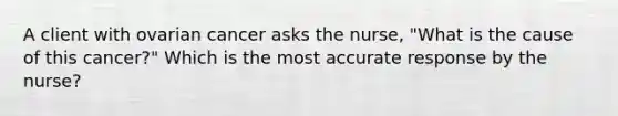 A client with ovarian cancer asks the nurse, "What is the cause of this cancer?" Which is the most accurate response by the nurse?