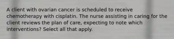 A client with ovarian cancer is scheduled to receive chemotherapy with cisplatin. The nurse assisting in caring for the client reviews the plan of care, expecting to note which interventions? Select all that apply.