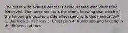 The client with ovarian cancer is being treated with vincristine (Oncovin). The nurse monitors the client, knowing that which of the following indicates a side effect specific to this medication? 1. Diarrhea 2. Hair loss 3. Chest pain 4. Numbness and tingling in the fingers and toes