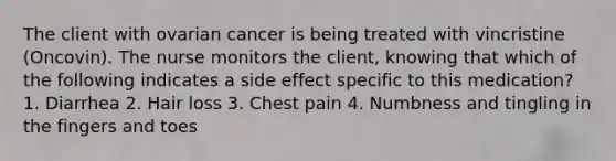 The client with ovarian cancer is being treated with vincristine (Oncovin). The nurse monitors the client, knowing that which of the following indicates a side effect specific to this medication? 1. Diarrhea 2. Hair loss 3. Chest pain 4. Numbness and tingling in the fingers and toes