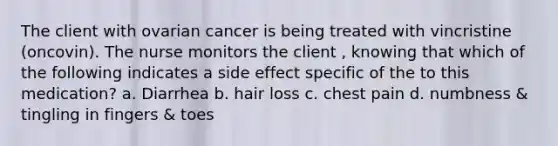 The client with ovarian cancer is being treated with vincristine (oncovin). The nurse monitors the client , knowing that which of the following indicates a side effect specific of the to this medication? a. Diarrhea b. hair loss c. chest pain d. numbness & tingling in fingers & toes