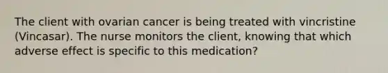 The client with ovarian cancer is being treated with vincristine (Vincasar). The nurse monitors the client, knowing that which adverse effect is specific to this medication?