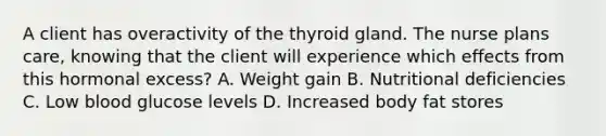 A client has overactivity of the thyroid gland. The nurse plans care, knowing that the client will experience which effects from this hormonal excess? A. Weight gain B. Nutritional deficiencies C. Low blood glucose levels D. Increased body fat stores