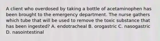 A client who overdosed by taking a bottle of acetaminophen has been brought to the emergency department. The nurse gathers which tube that will be used to remove the toxic substance that has been ingested? A. endotracheal B. orogastric C. nasogastric D. nasointestinal