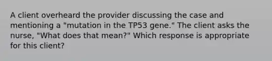 A client overheard the provider discussing the case and mentioning a "mutation in the TP53 gene." The client asks the nurse, "What does that mean?" Which response is appropriate for this client?