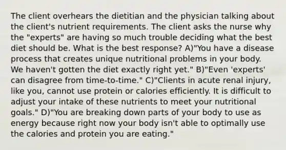 The client overhears the dietitian and the physician talking about the client's nutrient requirements. The client asks the nurse why the "experts" are having so much trouble deciding what the best diet should be. What is the best response? A)"You have a disease process that creates unique nutritional problems in your body. We haven't gotten the diet exactly right yet." B)"Even 'experts' can disagree from time-to-time." C)"Clients in acute renal injury, like you, cannot use protein or calories efficiently. It is difficult to adjust your intake of these nutrients to meet your nutritional goals." D)"You are breaking down parts of your body to use as energy because right now your body isn't able to optimally use the calories and protein you are eating."