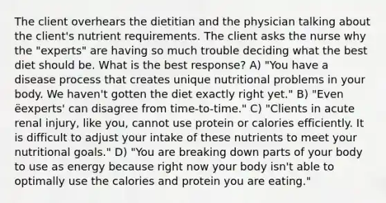 The client overhears the dietitian and the physician talking about the client's nutrient requirements. The client asks the nurse why the "experts" are having so much trouble deciding what the best diet should be. What is the best response? A) "You have a disease process that creates unique nutritional problems in your body. We haven't gotten the diet exactly right yet." B) "Even ëexperts' can disagree from time-to-time." C) "Clients in acute renal injury, like you, cannot use protein or calories efficiently. It is difficult to adjust your intake of these nutrients to meet your nutritional goals." D) "You are breaking down parts of your body to use as energy because right now your body isn't able to optimally use the calories and protein you are eating."