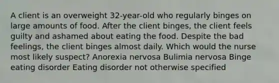 A client is an overweight 32-year-old who regularly binges on large amounts of food. After the client binges, the client feels guilty and ashamed about eating the food. Despite the bad feelings, the client binges almost daily. Which would the nurse most likely suspect? Anorexia nervosa Bulimia nervosa Binge eating disorder Eating disorder not otherwise specified