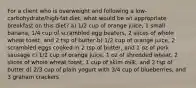 For a client who is overweight and following a low-carbohydrate/high-fat diet, what would be an appropriate breakfast on this diet? a) 1/2 cup of orange juice, 1 small banana, 1/4 cup of scrambled egg beaters, 2 slices of whole wheat toast, and 2 tsp of butter b) 1/2 cup of orange juice, 2 scrambled eggs cooked in 2 tsp of butter, and 1 oz of pork sausage c) 1/2 cup of orange juice, 1 oz of shredded wheat, 2 slices of whole wheat toast, 1 cup of skim milk, and 2 tsp of butter d) 2/3 cup of plain yogurt with 3/4 cup of blueberries, and 3 graham crackers