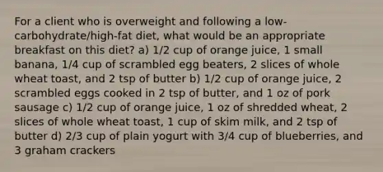 For a client who is overweight and following a low-carbohydrate/high-fat diet, what would be an appropriate breakfast on this diet? a) 1/2 cup of orange juice, 1 small banana, 1/4 cup of scrambled egg beaters, 2 slices of whole wheat toast, and 2 tsp of butter b) 1/2 cup of orange juice, 2 scrambled eggs cooked in 2 tsp of butter, and 1 oz of pork sausage c) 1/2 cup of orange juice, 1 oz of shredded wheat, 2 slices of whole wheat toast, 1 cup of skim milk, and 2 tsp of butter d) 2/3 cup of plain yogurt with 3/4 cup of blueberries, and 3 graham crackers