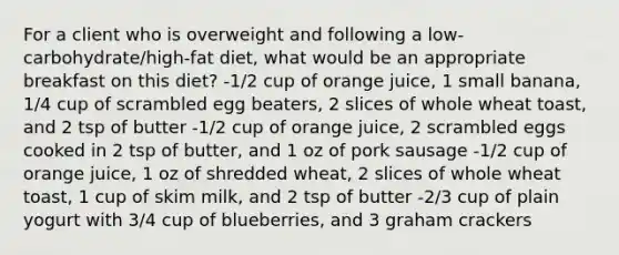 For a client who is overweight and following a low-carbohydrate/high-fat diet, what would be an appropriate breakfast on this diet? -1/2 cup of orange juice, 1 small banana, 1/4 cup of scrambled egg beaters, 2 slices of whole wheat toast, and 2 tsp of butter -1/2 cup of orange juice, 2 scrambled eggs cooked in 2 tsp of butter, and 1 oz of pork sausage -1/2 cup of orange juice, 1 oz of shredded wheat, 2 slices of whole wheat toast, 1 cup of skim milk, and 2 tsp of butter -2/3 cup of plain yogurt with 3/4 cup of blueberries, and 3 graham crackers