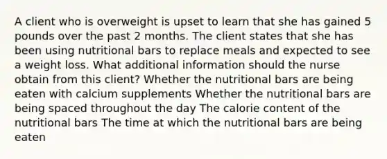 A client who is overweight is upset to learn that she has gained 5 pounds over the past 2 months. The client states that she has been using nutritional bars to replace meals and expected to see a weight loss. What additional information should the nurse obtain from this​ client? Whether the nutritional bars are being eaten with calcium supplements Whether the nutritional bars are being spaced throughout the day The calorie content of the nutritional bars The time at which the nutritional bars are being eaten