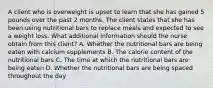 A client who is overweight is upset to learn that she has gained 5 pounds over the past 2 months. The client states that she has been using nutritional bars to replace meals and expected to see a weight loss. What additional information should the nurse obtain from this​ client? A. Whether the nutritional bars are being eaten with calcium supplements B. The calorie content of the nutritional bars C. The time at which the nutritional bars are being eaten D. Whether the nutritional bars are being spaced throughout the day