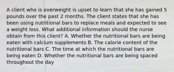 A client who is overweight is upset to learn that she has gained 5 pounds over the past 2 months. The client states that she has been using nutritional bars to replace meals and expected to see a weight loss. What additional information should the nurse obtain from this​ client? A. Whether the nutritional bars are being eaten with calcium supplements B. The calorie content of the nutritional bars C. The time at which the nutritional bars are being eaten D. Whether the nutritional bars are being spaced throughout the day