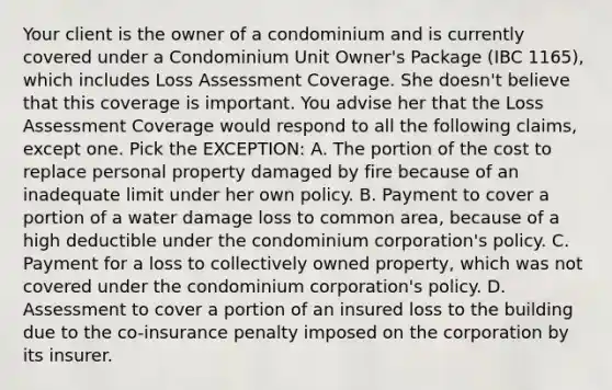 Your client is the owner of a condominium and is currently covered under a Condominium Unit Owner's Package (IBC 1165), which includes Loss Assessment Coverage. She doesn't believe that this coverage is important. You advise her that the Loss Assessment Coverage would respond to all the following claims, except one. Pick the EXCEPTION: A. The portion of the cost to replace personal property damaged by fire because of an inadequate limit under her own policy. B. Payment to cover a portion of a water damage loss to common area, because of a high deductible under the condominium corporation's policy. C. Payment for a loss to collectively owned property, which was not covered under the condominium corporation's policy. D. Assessment to cover a portion of an insured loss to the building due to the co-insurance penalty imposed on the corporation by its insurer.