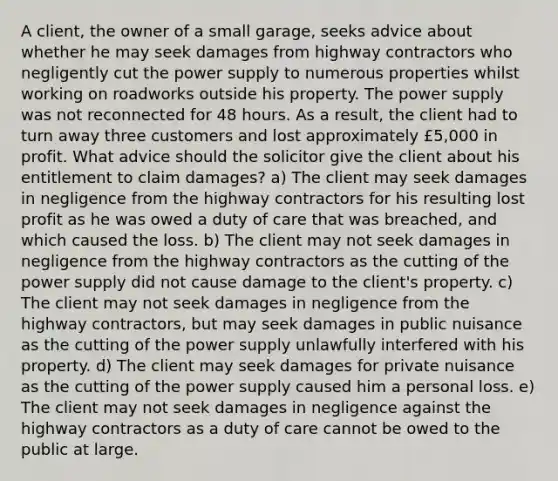 A client, the owner of a small garage, seeks advice about whether he may seek damages from highway contractors who negligently cut the power supply to numerous properties whilst working on roadworks outside his property. The power supply was not reconnected for 48 hours. As a result, the client had to turn away three customers and lost approximately £5,000 in profit. What advice should the solicitor give the client about his entitlement to claim damages? a) The client may seek damages in negligence from the highway contractors for his resulting lost profit as he was owed a duty of care that was breached, and which caused the loss. b) The client may not seek damages in negligence from the highway contractors as the cutting of the power supply did not cause damage to the client's property. c) The client may not seek damages in negligence from the highway contractors, but may seek damages in public nuisance as the cutting of the power supply unlawfully interfered with his property. d) The client may seek damages for private nuisance as the cutting of the power supply caused him a personal loss. e) The client may not seek damages in negligence against the highway contractors as a duty of care cannot be owed to the public at large.