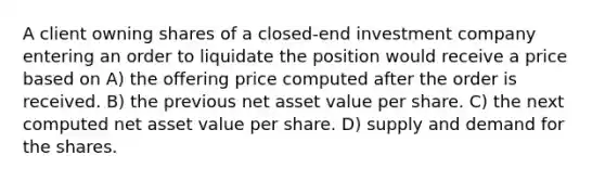 A client owning shares of a closed-end investment company entering an order to liquidate the position would receive a price based on A) the offering price computed after the order is received. B) the previous net asset value per share. C) the next computed net asset value per share. D) supply and demand for the shares.