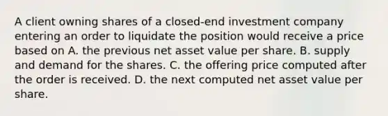 A client owning shares of a closed-end investment company entering an order to liquidate the position would receive a price based on A. the previous net asset value per share. B. supply and demand for the shares. C. the offering price computed after the order is received. D. the next computed net asset value per share.