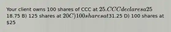 Your client owns 100 shares of CCC at 25. CCC declares a 25% stock dividend. After the ex-date, what will she own? A) 125 shares at18.75 B) 125 shares at 20 C) 100 shares at31.25 D) 100 shares at 25