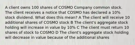 A client owns 100 shares of COSMO Company common stock. The client receives a notice that COSMO has declared a 10% stock dividend. What does this mean? A The client will receive 10 additional shares of COSMO stock B The client's aggregate stock holding will increase in value by 10% C The client must return 10 shares of stock to COSMO D The client's aggregate stock holding will decrease in value because of the additional shares