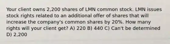 Your client owns 2,200 shares of LMN common stock. LMN issues stock rights related to an additional offer of shares that will increase the company's common shares by 20%. How many rights will your client get? A) 220 B) 440 C) Can't be determined D) 2,200