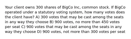 Your client owns 300 shares of BigCo Inc, common stock. If BigCo operated under a statutory voting system, how many votes does the client have? A) 300 votes that may be cast among the seats in any way they choose B) 900 votes, no more than 450 votes per seat C) 900 votes that may be cast among the seats in any way they choose D) 900 votes, not more than 300 votes per seat