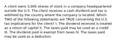 A client owns 3,000 shares of stock in a company headquartered outside the U.S. The client receives a cash dividend and tax is withheld by the country where the company is located. Which TWO of the following statements are TRUE concerning the U.S. tax implications for the client? I. The dividend received is treated as a return of capital II. The taxes paid may be used as a credit III. The dividend paid is exempt from taxes IV. The taxes paid may be used as a deduction